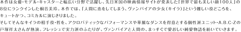 本作は女優・モデル・キャスターと幅広い分野で活躍し、先日米国の映画情報サイトが発表した「世界で最も美しい顔100人」の8位にランクインした桐谷美玲。本作では、「人間に恋をしてしまう、ヴァンパイアの少女（キイラ）」という難しい役どころを、キュートかつ、コミカルに演じきりました。そしてそんなキイラの相手役・哲を、アクロバティックなパフォーマンスや華麗なダンスを得意とする個性派ユニット・A.B.C-Zの戸塚祥太さんが熱演。フレッシュで実力派のふたりが、ヴァンパイアと人間の、まっすぐで愛おしい純愛物語を紡いでいきます。