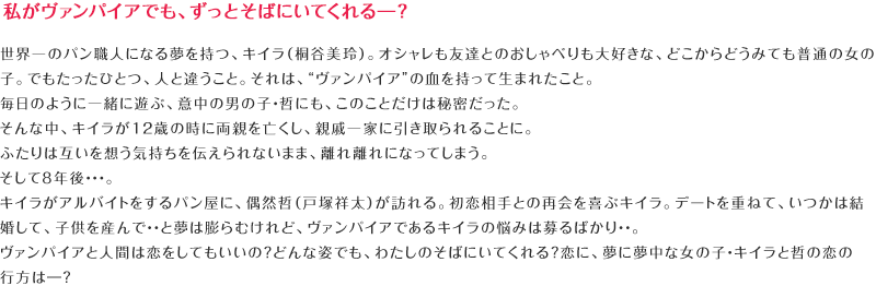 私がヴァンパイアでも、ずっとそばにいてくれる―？世界一のパン職人になる夢を持つ、キイラ（桐谷美玲）。オシャレも友達とのおしゃべりも大好きな、どこからどうみても普通の女の子。でもたったひとつ、人と違うこと。それは、“ヴァンパイア”の血を持って生まれたこと。毎日のように一緒に遊ぶ、意中の男の子・哲にも、このことだけは秘密だった。そんな中、キイラが12歳の時に両親を亡くし、親戚一家に引き取られることに。ふたりは互いを想う気持ちを伝えられないまま、離れ離れになってしまう。そして8年後・・・。キイラがアルバイトをするパン屋に、偶然哲（戸塚祥太）が訪れる。初恋相手との再会を喜ぶキイラ。デートを重ねて、いつかは結婚して、子供を産んで・・と夢は膨らむけれど、ヴァンパイアであるキイラの悩みは募るばかり・・。ヴァンパイアと人間は恋をしてもいいの？どんな姿でも、わたしのそばにいてくれる？恋に、夢に夢中な女の子・キイラと哲の恋の行方は―？　